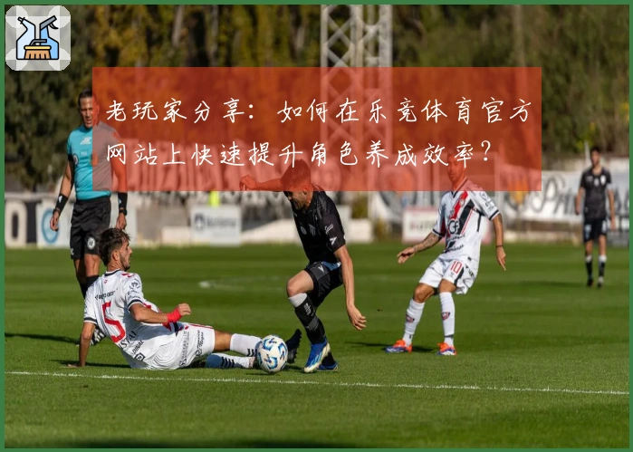 老玩家分享：如何在乐竞体育官方网站上快速提升角色养成效率？