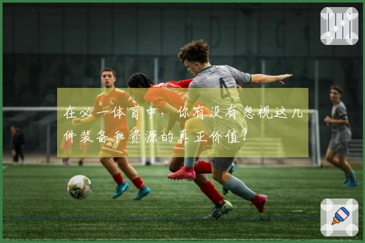 在必一体育中，你有没有忽视这几件装备和资源的真正价值？