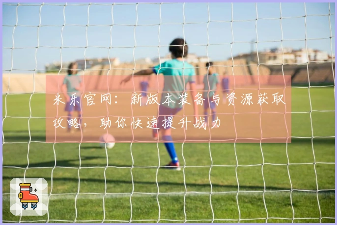 米乐官网：新版本装备与资源获取攻略，助你快速提升战力