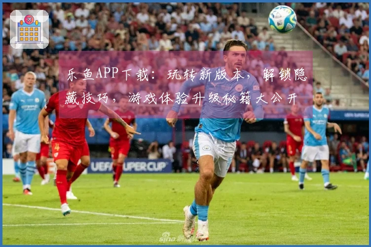 乐鱼APP下载：玩转新版本，解锁隐藏技巧，游戏体验升级秘籍大公开