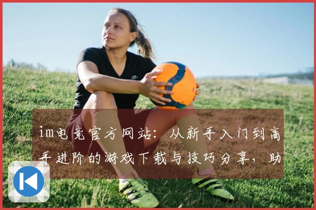 im电竞官方网站：从新手入门到高手进阶的游戏下载与技巧分享，助你流畅体验