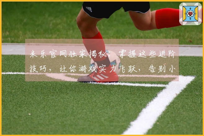 米乐官网独家揭秘：掌握这些进阶技巧，让你游戏实力飞跃，告别小白！